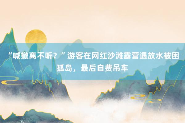 “喊撤离不听？”游客在网红沙滩露营遇放水被困孤岛，最后自费吊车