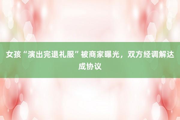 女孩“演出完退礼服”被商家曝光，双方经调解达成协议