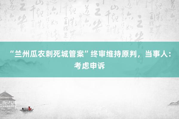 “兰州瓜农刺死城管案”终审维持原判，当事人：考虑申诉