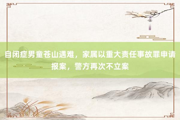 自闭症男童苍山遇难，家属以重大责任事故罪申请报案，警方再次不立案
