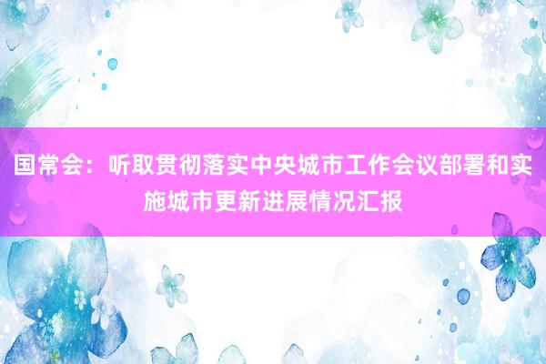 国常会：听取贯彻落实中央城市工作会议部署和实施城市更新进展情况汇报