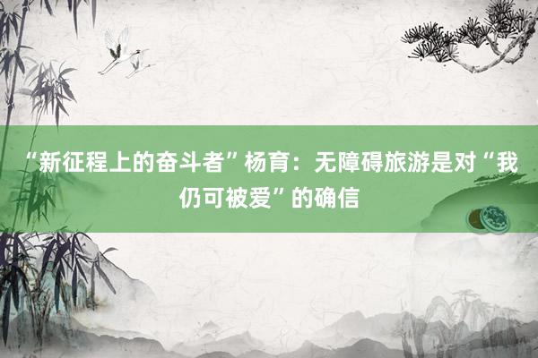 “新征程上的奋斗者”杨育：无障碍旅游是对“我仍可被爱”的确信