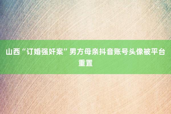 山西“订婚强奸案”男方母亲抖音账号头像被平台重置