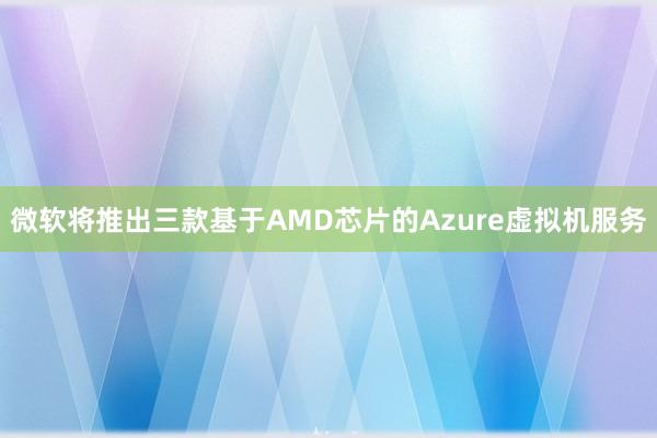 微软将推出三款基于AMD芯片的Azure虚拟机服务