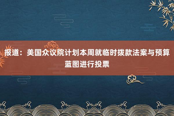 报道：美国众议院计划本周就临时拨款法案与预算蓝图进行投票
