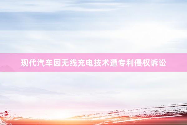 现代汽车因无线充电技术遭专利侵权诉讼