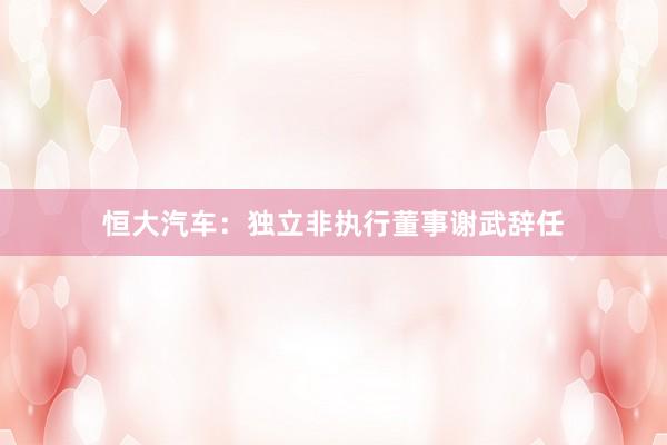 恒大汽车：独立非执行董事谢武辞任