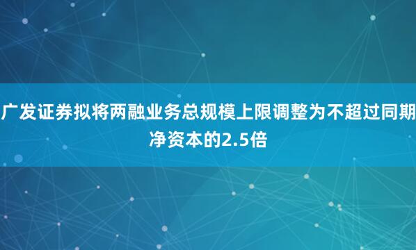 广发证券拟将两融业务总规模上限调整为不超过同期净资本的2.5倍