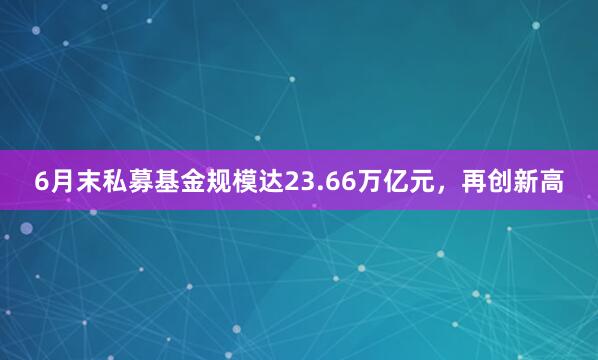 6月末私募基金规模达23.66万亿元，再创新高