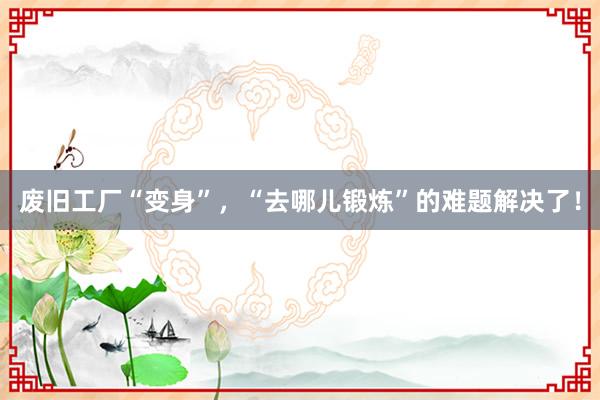 废旧工厂“变身”，“去哪儿锻炼”的难题解决了！