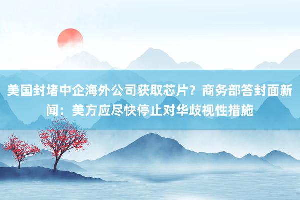 美国封堵中企海外公司获取芯片?商务部答封面新闻:美方应尽快停止对华歧视性措施