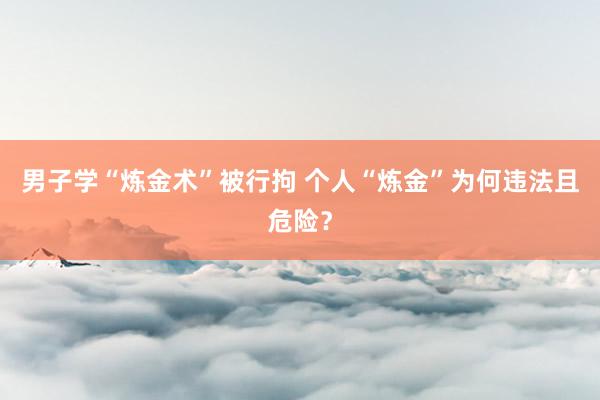男子学“炼金术”被行拘 个人“炼金”为何违法且危险？