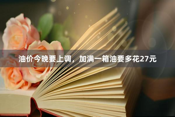 油价今晚要上调,加满一箱油要多花27元