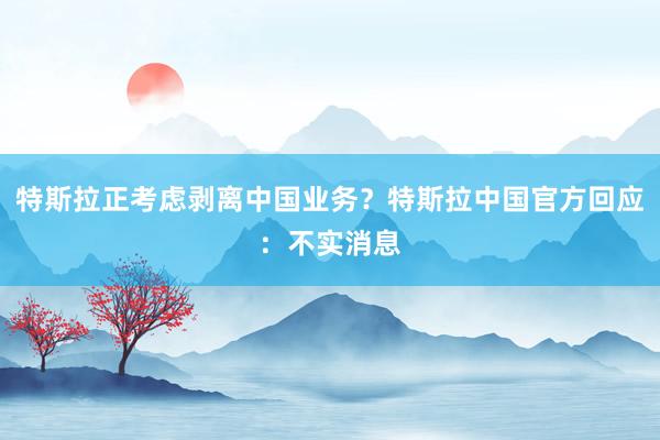 特斯拉正考虑剥离中国业务？特斯拉中国官方回应：不实消息