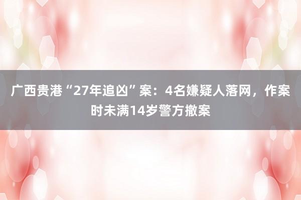 广西贵港“27年追凶”案：4名嫌疑人落网，作案时未满14岁警方撤案