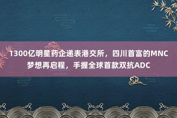 1300亿明星药企递表港交所，四川首富的MNC梦想再启程，手握全球首款双抗ADC