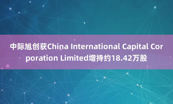 中际旭创获China International Capital Corporation Limited增持约18.42万股