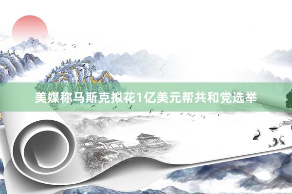 美媒称马斯克拟花1亿美元帮共和党选举