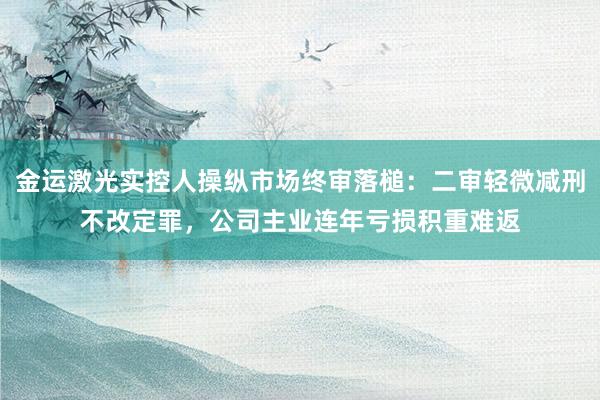 金运激光实控人操纵市场终审落槌：二审轻微减刑不改定罪，公司主业连年亏损积重难返