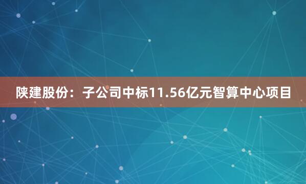 陕建股份：子公司中标11.56亿元智算中心项目
