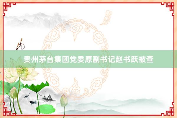 贵州茅台集团党委原副书记赵书跃被查