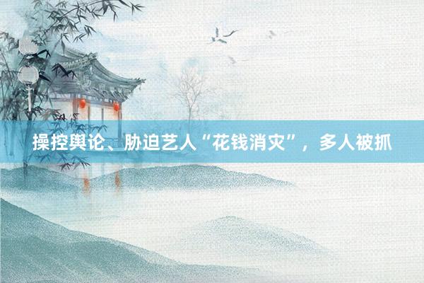 操控舆论、胁迫艺人“花钱消灾”，多人被抓