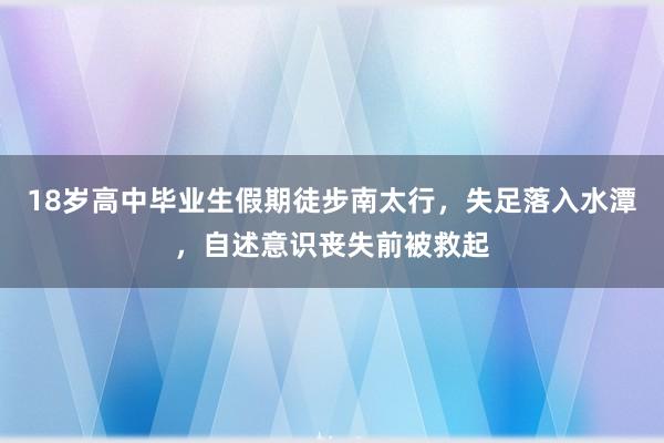 18岁高中毕业生假期徒步南太行，失足落入水潭，自述意识丧失前被救起