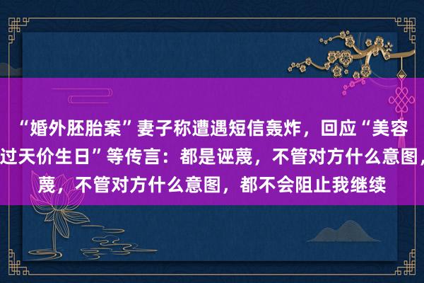 “婚外胚胎案”妻子称遭遇短信轰炸，回应“美容院大额消费”“给狗过天价生日”等传言：都是诬蔑，不管对方什么意图，都不会阻止我继续