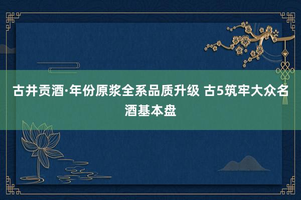 古井贡酒·年份原浆全系品质升级 古5筑牢大众名酒基本盘