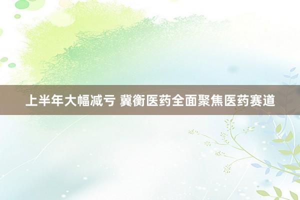 上半年大幅减亏 冀衡医药全面聚焦医药赛道