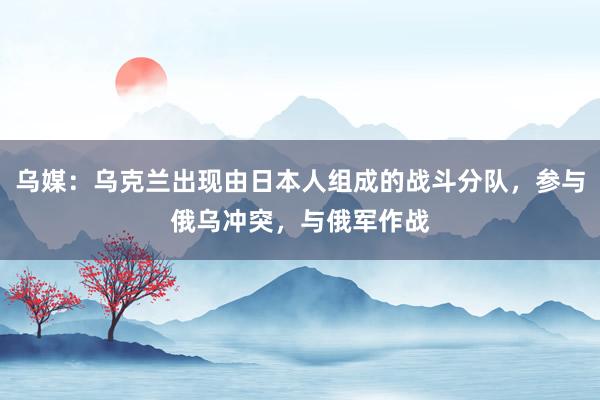 乌媒：乌克兰出现由日本人组成的战斗分队，参与俄乌冲突，与俄军作战