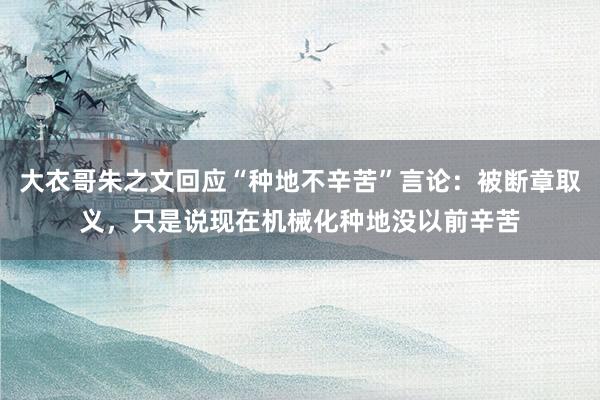 大衣哥朱之文回应“种地不辛苦”言论：被断章取义，只是说现在机械化种地没以前辛苦