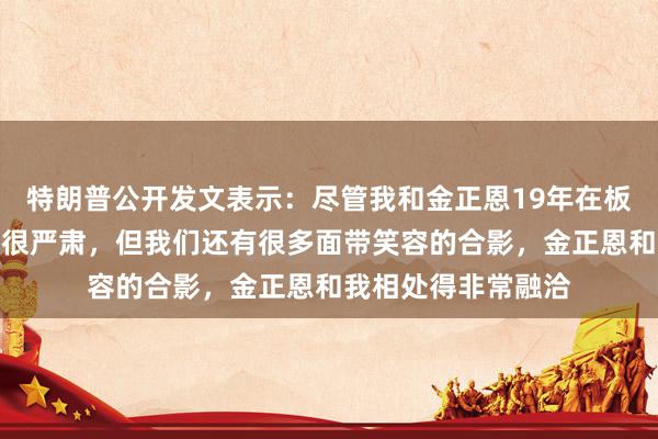 特朗普公开发文表示：尽管我和金正恩19年在板门店的合影看起来很严肃，但我们还有很多面带笑容的合影，金正恩和我相处得非常融洽