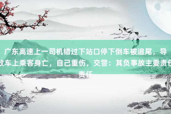 广东高速上一司机错过下站口停下倒车被追尾，导致车上乘客身亡，自己重伤，交警：其负事故主要责任