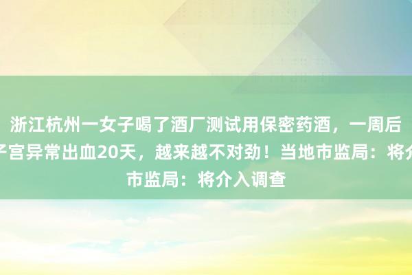 浙江杭州一女子喝了酒厂测试用保密药酒，一周后慌了：子宫异常出血20天，越来越不对劲！当地市监局：将介入调查