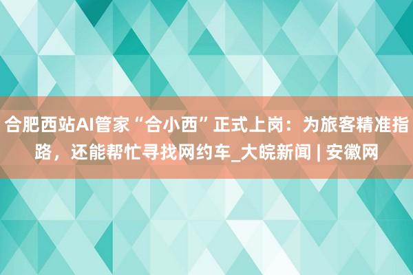 合肥西站AI管家“合小西”正式上岗：为旅客精准指路，还能帮忙寻找网约车_大皖新闻 | 安徽网