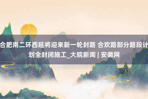 合肥南二环西延将迎来新一轮封路 合欢路部分路段计划全封闭施工_大皖新闻 | 安徽网