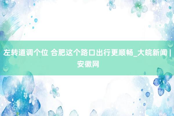 左转道调个位 合肥这个路口出行更顺畅_大皖新闻 | 安徽网