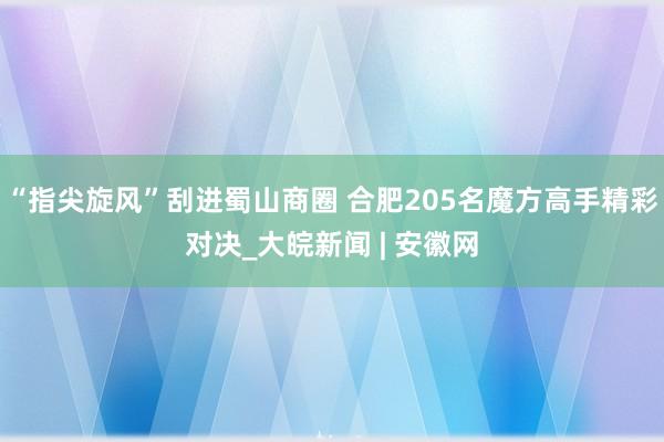 “指尖旋风”刮进蜀山商圈 合肥205名魔方高手精彩对决_大皖新闻 | 安徽网