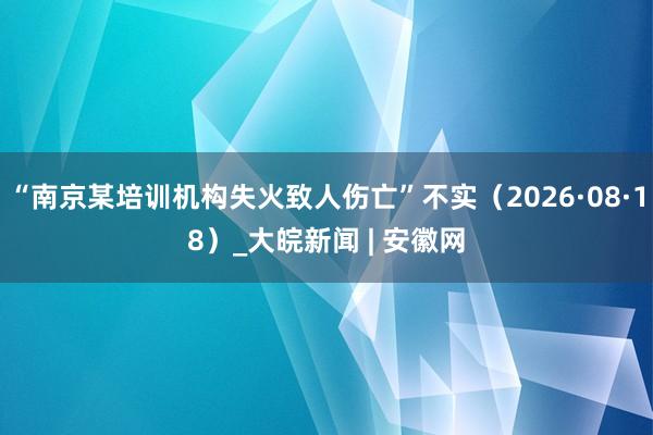 “南京某培训机构失火致人伤亡”不实（2026·08·18）_大皖新闻 | 安徽网