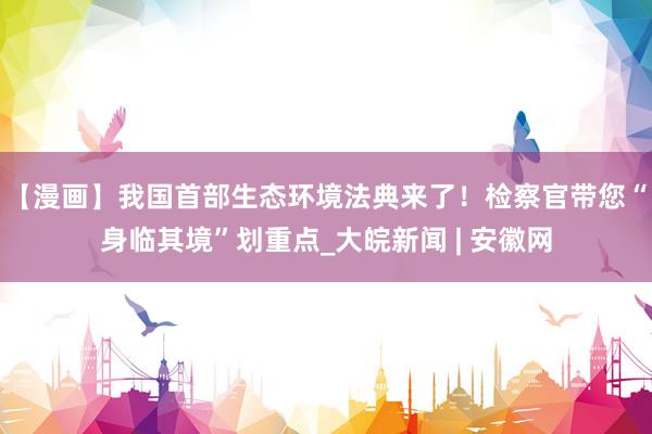 【漫画】我国首部生态环境法典来了！检察官带您“身临其境”划重点_大皖新闻 | 安徽网
