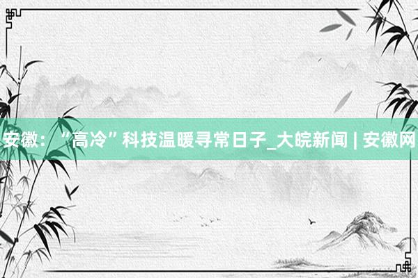 安徽：“高冷”科技温暖寻常日子_大皖新闻 | 安徽网