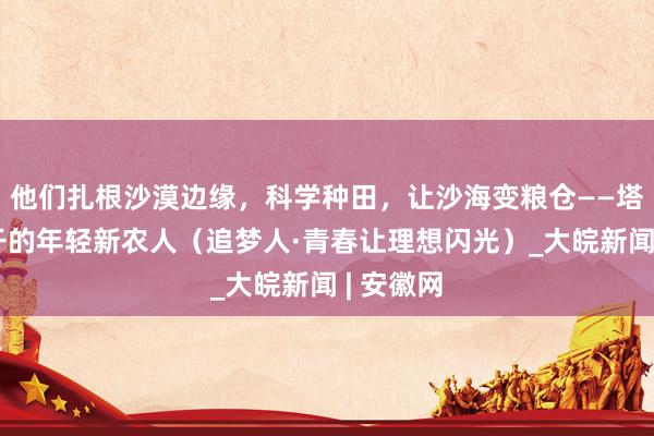 他们扎根沙漠边缘，科学种田，让沙海变粮仓——塔克拉玛干的年轻新农人（追梦人·青春让理想闪光）_大皖新闻 | 安徽网