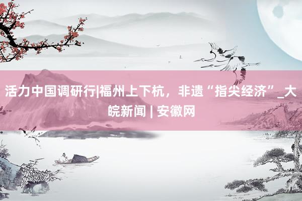 活力中国调研行|福州上下杭，非遗“指尖经济”_大皖新闻 | 安徽网