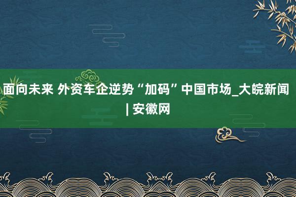 面向未来 外资车企逆势“加码”中国市场_大皖新闻 | 安徽网