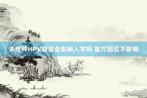 未接种HPV疫苗会影响入学吗 官方回应不影响