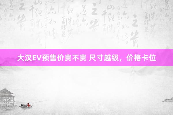 大汉EV预售价贵不贵 尺寸越级，价格卡位