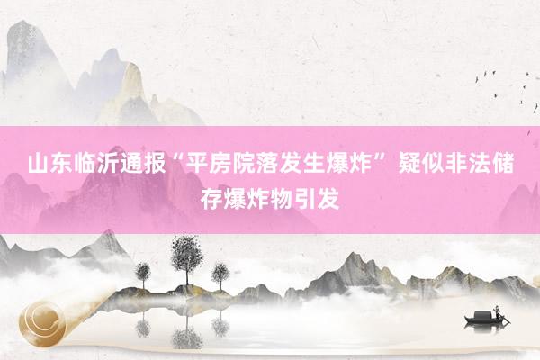 山东临沂通报“平房院落发生爆炸” 疑似非法储存爆炸物引发