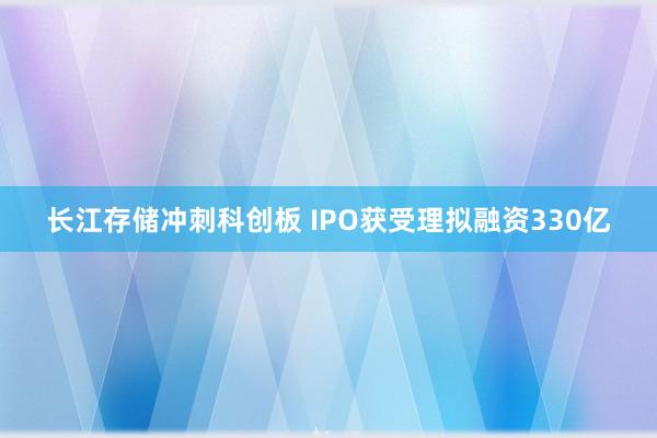 长江存储冲刺科创板 IPO获受理拟融资330亿