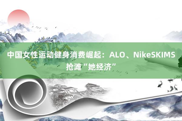 中国女性运动健身消费崛起：ALO、NikeSKIMS抢滩“她经济”